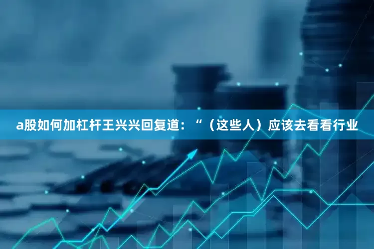 a股如何加杠杆王兴兴回复道：“（这些人）应该去看看行业