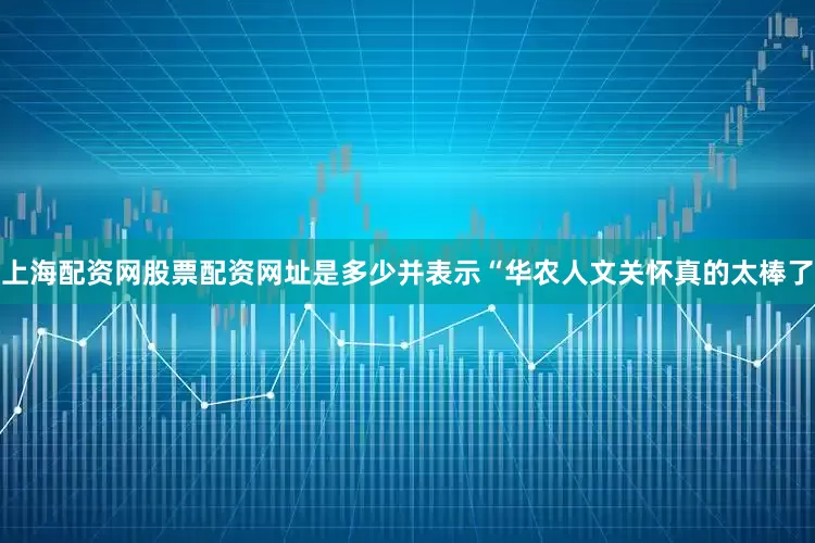 上海配资网股票配资网址是多少并表示“华农人文关怀真的太棒了