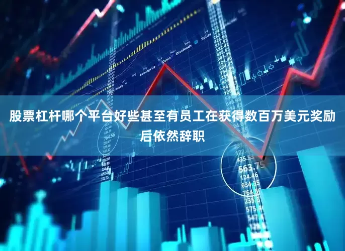 股票杠杆哪个平台好些甚至有员工在获得数百万美元奖励后依然辞职